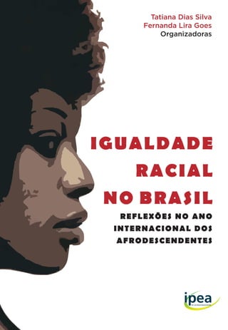 IGUALDADE
RACIAL
NO BRASIL
REFLEXÕES NO ANO
INTERNACIONAL DOS
AFRODESCENDENTES
Tatiana Dias Silva
Fernanda Lira Goes
Organizadoras
Missão do Ipea
Produzir, articular e disseminar conhecimento para
aperfeiçoar as políticas públicas e contribuir para o
planejamento do desenvolvimento brasileiro.
ISBN 978-85-7811-168-7
7 788578 1116879
IgualdadeRacialnoBrasil:reflexõesnoAnoInternacionaldosAfrodescendentes
 