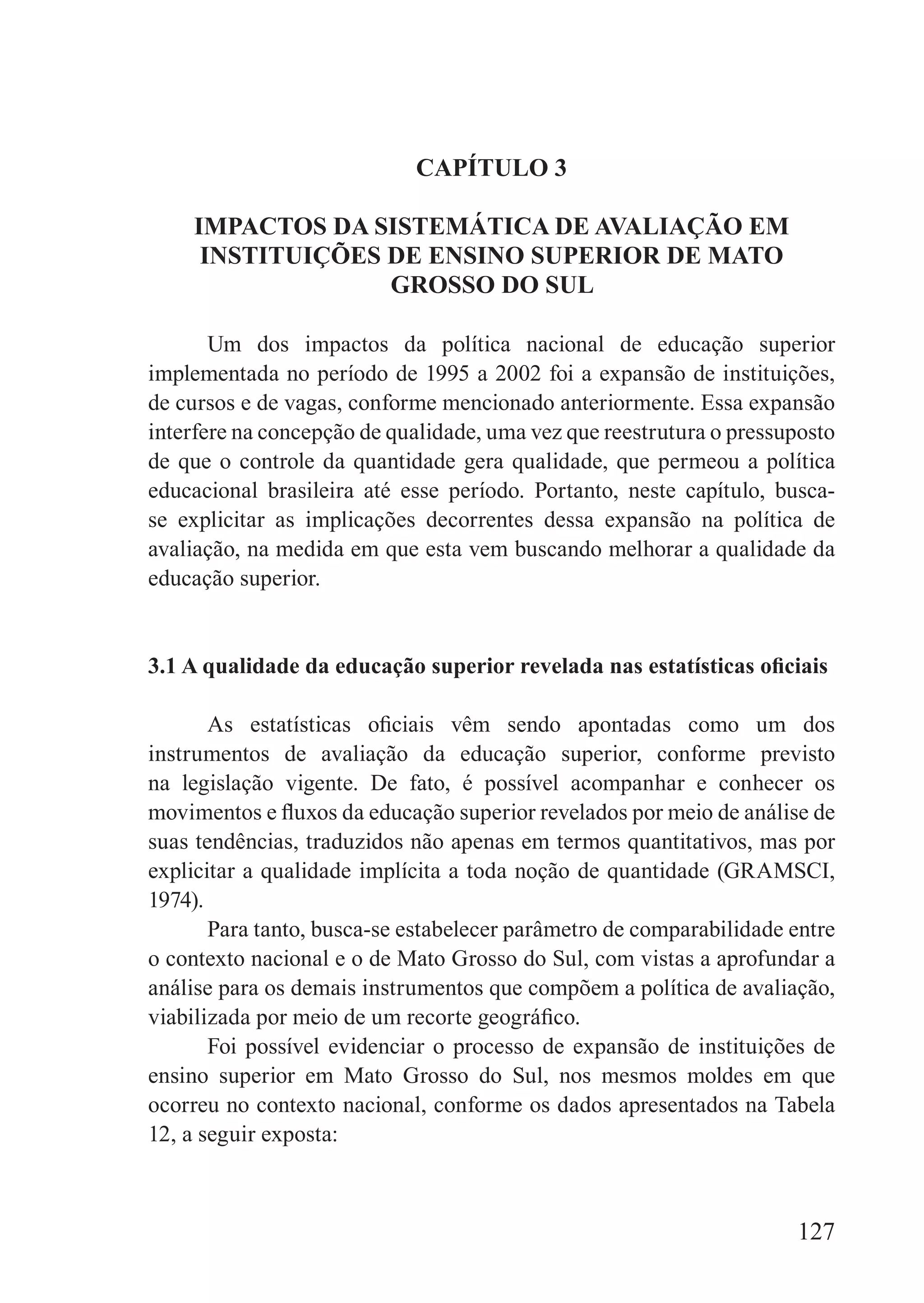 CAPíTULO 3

    IMPACTOS DA SISTEMáTICA DE AVALIAÇÃO EM
     INSTITUIÇõES DE ENSINO SUPERIOR DE MATO
                  GROSSO DO SUL

       Um dos impactos da política nacional de educação superior
implementada no período de 1995 a 2002 foi a expansão de instituições,
de cursos e de vagas, conforme mencionado anteriormente. Essa expansão
interfere na concepção de qualidade, uma vez que reestrutura o pressuposto
de que o controle da quantidade gera qualidade, que permeou a política
educacional brasileira até esse período. Portanto, neste capítulo, busca-
se explicitar as implicações decorrentes dessa expansão na política de
avaliação, na medida em que esta vem buscando melhorar a qualidade da
educação superior.


3.1 A qualidade da educação superior revelada nas estatísticas oficiais

       As estatísticas oficiais vêm sendo apontadas como um dos
instrumentos de avaliação da educação superior, conforme previsto
na legislação vigente. De fato, é possível acompanhar e conhecer os
movimentos e fluxos da educação superior revelados por meio de análise de
suas tendências, traduzidos não apenas em termos quantitativos, mas por
explicitar a qualidade implícita a toda noção de quantidade (GRAMSCI,
1974).
       Para tanto, busca-se estabelecer parâmetro de comparabilidade entre
o contexto nacional e o de Mato Grosso do Sul, com vistas a aprofundar a
análise para os demais instrumentos que compõem a política de avaliação,
viabilizada por meio de um recorte geográfico.
       Foi possível evidenciar o processo de expansão de instituições de
ensino superior em Mato Grosso do Sul, nos mesmos moldes em que
ocorreu no contexto nacional, conforme os dados apresentados na Tabela
12, a seguir exposta:



                                                                     127
 