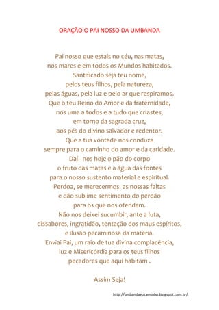 http://umbandaeocaminho.blogspot.com.br/
ORAÇÃO O PAI NOSSO DA UMBANDA
Pai nosso que estais no céu, nas matas,
nos mares e em todos os Mundos habitados.
Santificado seja teu nome,
pelos teus filhos, pela natureza,
pelas águas, pela luz e pelo ar que respiramos.
Que o teu Reino do Amor e da fraternidade,
nos uma a todos e a tudo que criastes,
em torno da sagrada cruz,
aos pés do divino salvador e redentor.
Que a tua vontade nos conduza
sempre para o caminho do amor e da caridade.
Daí - nos hoje o pão do corpo
o fruto das matas e a água das fontes
para o nosso sustento material e espiritual.
Perdoa, se merecermos, as nossas faltas
e dão sublime sentimento do perdão
para os que nos ofendam.
Não nos deixei sucumbir, ante a luta,
dissabores, ingratidão, tentação dos maus espíritos,
e ilusão pecaminosa da matéria.
Enviai Pai, um raio de tua divina complacência,
luz e Misericórdia para os teus filhos
pecadores que aqui habitam .
Assim Seja!
 