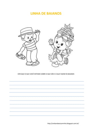 http://umbandaeocaminho.blogspot.com.br/
LINHA DE BAIANOS
EXPLIQUE O QUE VOCÊ ENTENDE SOBRE O QUE SÃO E O QUE FAZEM OS BAIANOS
 
