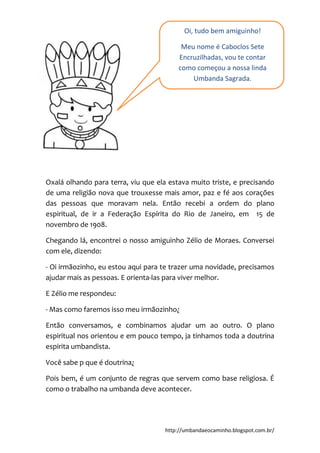 http://umbandaeocaminho.blogspot.com.br/
Oxalá olhando para terra, viu que ela estava muito triste, e precisando
de uma religião nova que trouxesse mais amor, paz e fé aos corações
das pessoas que moravam nela. Então recebi a ordem do plano
espiritual, de ir a Federação Espírita do Rio de Janeiro, em 15 de
novembro de 1908.
Chegando lá, encontrei o nosso amiguinho Zélio de Moraes. Conversei
com ele, dizendo:
- Oi irmãozinho, eu estou aqui para te trazer uma novidade, precisamos
ajudar mais as pessoas. E orienta-las para viver melhor.
E Zélio me respondeu:
- Mas como faremos isso meu irmãozinho¿
Então conversamos, e combinamos ajudar um ao outro. O plano
espiritual nos orientou e em pouco tempo, ja tinhamos toda a doutrina
espirita umbandista.
Você sabe p que é doutrina¿
Pois bem, é um conjunto de regras que servem como base religiosa. É
como o trabalho na umbanda deve acontecer.
Oi, tudo bem amiguinho!
Meu nome é Caboclos Sete
Encruzilhadas, vou te contar
como começou a nossa linda
Umbanda Sagrada.
 