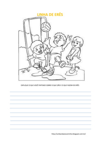 http://umbandaeocaminho.blogspot.com.br/
LINHA DE ERÊS
EXPLIQUE O QUE VOCÊ ENTENDE SOBRE O QUE SÃO E O QUE FAZEM OS ERÊS
 