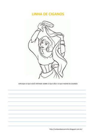 http://umbandaeocaminho.blogspot.com.br/
LINHA DE CIGANOS
EXPLIQUE O QUE VOCÊ ENTENDE SOBRE O QUE SÃO E O QUE FAZEM OS CIGANOS
 