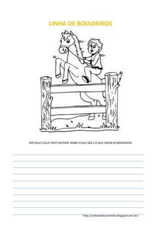 http://umbandaeocaminho.blogspot.com.br/
LINHA DE BOIADEIROS
EXPLIQUE O QUE VOCÊ ENTENDE SOBRE O QUE SÃO E O QUE FAZEM OS BOIADEIROS
 