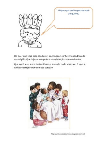 http://umbandaeocaminho.blogspot.com.br/
Ele quer que você seja obediente, que busque conhecer a doutrina da
sua religião. Que haja com respeito e sem distinção com seus irmãos.
Que você leve amor, fraternidade e amizade onde você for. E que a
caridade esteja sempre em seu coração.
O que o pai oxalá espera de você
amiguinho¿
 