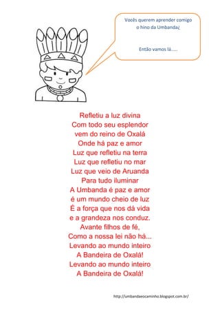 http://umbandaeocaminho.blogspot.com.br/
Refletiu a luz divina
Com todo seu esplendor
vem do reino de Oxalá
Onde há paz e amor
Luz que refletiu na terra
Luz que refletiu no mar
Luz que veio de Aruanda
Para tudo iluminar
A Umbanda é paz e amor
é um mundo cheio de luz
É a força que nos dá vida
e a grandeza nos conduz.
Avante filhos de fé,
Como a nossa lei não há...
Levando ao mundo inteiro
A Bandeira de Oxalá!
Levando ao mundo inteiro
A Bandeira de Oxalá!
Vocês querem aprender comigo
o hino da Umbanda¿
Então vamos lá.....
 