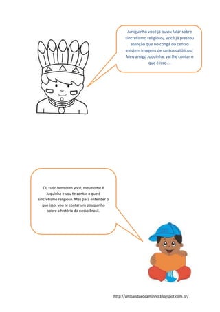 http://umbandaeocaminho.blogspot.com.br/
Amiguinho você já ouviu falar sobre
sincretismo religioso¿ Você já prestou
atenção que no congá do centro
existem imagens de santos católicos¿
Meu amigo Juquinha, vai lhe contar o
que é isso....
Oi, tudo bem com você, meu nome é
Juquinha e vou te contar o que é
sincretismo religioso. Mas para entender o
que isso, vou te contar um pouquinho
sobre a história do nosso Brasil.
 