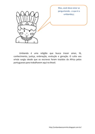 http://umbandaeocaminho.blogspot.com.br/
Umbanda é uma religião que busca trazer amor, fé,
conhecimento, justiça, ordenação, evolução e geração. O culto aos
orixás surgiu desde que os escravos foram trazidos da Africa pelos
portugueses para trabalharem aqui no Brasil.
Mas, você deve estar se
perguntando...o que é a
umbanda¿¿
 