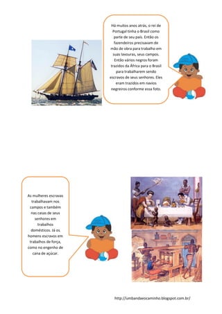 http://umbandaeocaminho.blogspot.com.br/
Há muitos anos atrás, o rei de
Portugal tinha o Brasil como
parte de seu país. Então os
fazendeiros precisavam de
mão de obra para trabalho em
suas lavouras, seus campos.
Então vários negros foram
trazidos da África para o Brasil
para trabalharem sendo
escravos de seus senhores. Eles
eram trazidos em navios
negreiros conforme essa foto.
As mulheres escravas
trabalhavam nos
campos e também
nas casas de seus
senhores em
trabalhos
domésticos. Já os
homens escravos em
trabalhos de força,
como no engenho de
cana de açúcar.
 