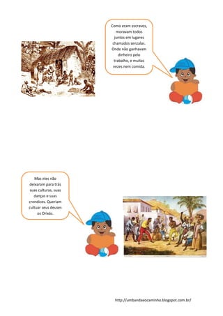 http://umbandaeocaminho.blogspot.com.br/
Como eram escravos,
moravam todos
juntos em lugares
chamados senzalas.
Onde não ganhavam
dinheiro pelo
trabalho, e muitas
vezes nem comida.
Mas eles não
deixaram para trás
suas culturas, suas
danças e suas
crendices. Queriam
cultuar seus deuses
os Orixás.
 