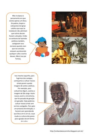 http://umbandaeocaminho.blogspot.com.br/
Mas na época o
pensamento era que
existia apenas um Deus.
Os padres, bispos e
catequistas da Igreja
católica que aqui se
instalaram não admitiam
que outros deuses
fossem cultuados. Então
os senhores de fazendas
católicos também,
castigavam seus
escravos quando viam
que nas senzalas
estavam acontecendo
qualquer culto a outros
deuses. Não é isso pai
Tomás¿
Isso mesmo Juquinha, para
fugirmos dos castigos,
começamos a cultuar nossos
orixás porem usando
imagens de santos católicos.
Por exemplo, para
cultuarmos Ogum, usamos a
imagem de São Jorge. Assim
nasceu assim o sincretismo,
que foi passado de geração
em geração. Hoje podemos
cultuar nossos orixás sem
sermos castigados. Pois após
um processo de evolução, o
homem vem aprendendo
que Deus sim é um só, o que
muda e a cultura dos povos
para agradar ele em forma
de cultos.
 