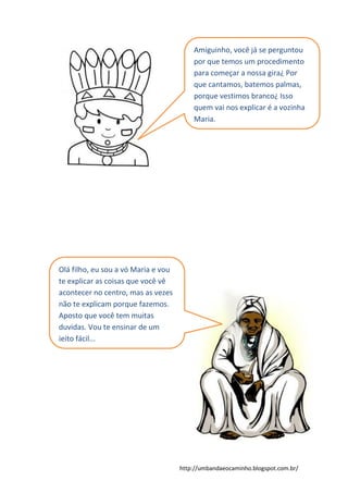 http://umbandaeocaminho.blogspot.com.br/
Amiguinho, você já se perguntou
por que temos um procedimento
para começar a nossa gira¿ Por
que cantamos, batemos palmas,
porque vestimos branco¿ Isso
quem vai nos explicar é a vozinha
Maria.
Olá filho, eu sou a vó Maria e vou
te explicar as coisas que você vê
acontecer no centro, mas as vezes
não te explicam porque fazemos.
Aposto que você tem muitas
duvidas. Vou te ensinar de um
jeito fácil...
 