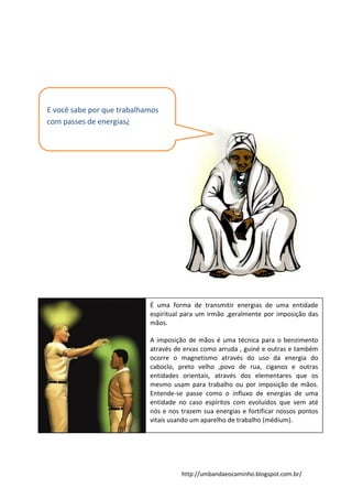 http://umbandaeocaminho.blogspot.com.br/
E você sabe por que trabalhamos
com passes de energias¿
É uma forma de transmitir energias de uma entidade
espiritual para um irmão ,geralmente por imposição das
mãos.
A imposição de mãos é uma técnica para o benzimento
através de ervas como arruda , guiné e outras e também
ocorre o magnetismo através do uso da energia do
caboclo, preto velho ,povo de rua, ciganos e outras
entidades orientais, através dos elementares que os
mesmo usam para trabalho ou por imposição de mãos.
Entende-se passe como o influxo de energias de uma
entidade no caso espíritos com evoluídos que vem até
nós e nos trazem sua energias e fortificar nossos pontos
vitais usando um aparelho de trabalho (médium).
 