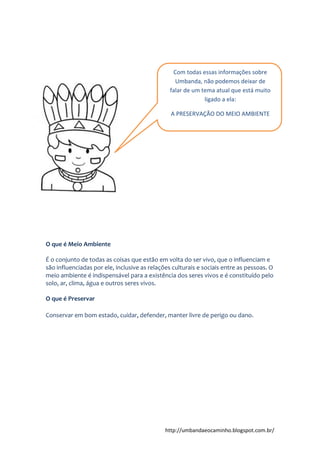 http://umbandaeocaminho.blogspot.com.br/
O que é Meio Ambiente
É o conjunto de todas as coisas que estão em volta do ser vivo, que o influenciam e
são influenciadas por ele, inclusive as relações culturais e sociais entre as pessoas. O
meio ambiente é indispensável para a existência dos seres vivos e é constituído pelo
solo, ar, clima, água e outros seres vivos.
O que é Preservar
Conservar em bom estado, cuidar, defender, manter livre de perigo ou dano.
Com todas essas informações sobre
Umbanda, não podemos deixar de
falar de um tema atual que está muito
ligado a ela:
A PRESERVAÇÃO DO MEIO AMBIENTE
A
 