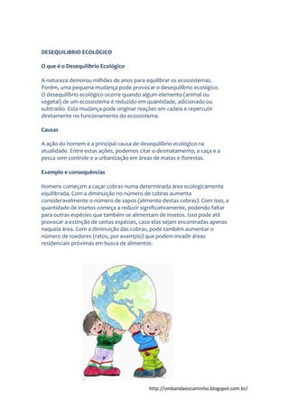 http://umbandaeocaminho.blogspot.com.br/
DESEQUILIBRIO ECOLÓGICO
O que é o Desequilíbrio Ecológico
A natureza demorou milhões de anos para equilibrar os ecossistemas.
Porém, uma pequena mudança pode provocar o desequilíbrio ecológico.
O desequilíbrio ecológico ocorre quando algum elemento (animal ou
vegetal) de um ecossistema é reduzido em quantidade, adicionado ou
subtraído. Esta mudança pode originar reações em cadeia e repercutir
diretamente no funcionamento do ecossistema.
Causas
A ação do homem é a principal causa de desequilíbrio ecológico na
atualidade. Entre estas ações, podemos citar o desmatamento, a caça e a
pesca sem controle e a urbanização em áreas de matas e florestas.
Exemplo e consequências
Homens começam a caçar cobras numa determinada área ecologicamente
equilibrada. Com a diminuição no número de cobras aumenta
consideravelmente o número de sapos (alimento destas cobras). Com isso, a
quantidade de insetos começa a reduzir significativamente, podendo faltar
para outras espécies que também se alimentam de insetos. Isso pode até
provocar a extinção de certas espécies, caso elas sejam encontradas apenas
naquela área. Com a diminuição das cobras, pode também aumentar o
número de roedores (ratos, por exemplo) que podem invadir áreas
residenciais próximas em busca de alimentos.
 