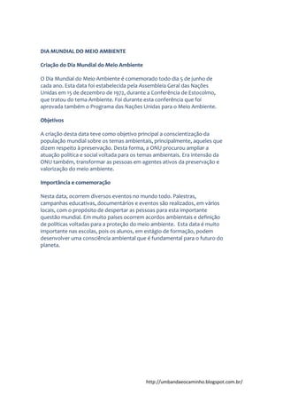http://umbandaeocaminho.blogspot.com.br/
DIA MUNDIAL DO MEIO AMBIENTE
Criação do Dia Mundial do Meio Ambiente
O Dia Mundial do Meio Ambiente é comemorado todo dia 5 de junho de
cada ano. Esta data foi estabelecida pela Assembleia Geral das Nações
Unidas em 15 de dezembro de 1972, durante a Conferência de Estocolmo,
que tratou do tema Ambiente. Foi durante esta conferência que foi
aprovada também o Programa das Nações Unidas para o Meio Ambiente.
Objetivos
A criação desta data teve como objetivo principal a conscientização da
população mundial sobre os temas ambientais, principalmente, aqueles que
dizem respeito à preservação. Desta forma, a ONU procurou ampliar a
atuação política e social voltada para os temas ambientais. Era intensão da
ONU também, transformar as pessoas em agentes ativos da preservação e
valorização do meio ambiente.
Importância e comemoração
Nesta data, ocorrem diversos eventos no mundo todo. Palestras,
campanhas educativas, documentários e eventos são realizados, em vários
locais, com o propósito de despertar as pessoas para esta importante
questão mundial. Em muito países ocorrem acordos ambientais e definição
de políticas voltadas para a proteção do meio ambiente. Esta data é muito
importante nas escolas, pois os alunos, em estágio de formação, podem
desenvolver uma consciência ambiental que é fundamental para o futuro do
planeta.
 