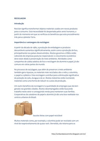 http://umbandaeocaminho.blogspot.com.br/
RECICLAGEM
Introdução
Reciclar significa transformar objetos materiais usados em novos produtos
para o consumo. Esta necessidade foi despertada pelos seres humanos, a
partir do momento em que se verificou os benefícios que este procedimento
trás para o planeta Terra.
Importância e vantangens da reciclagem
A partir da década de 1980, a produção de embalagens e produtos
descartáveis aumentou significativamente, assim como a produção de lixo,
principalmente nos países desenvolvidos. Muitos governos e ONGs estão
cobrando de empresas posturas responsáveis: o crescimento econômico
deve estar aliado à preservação do meio ambiente. Atividades como
campanhas de coleta seletiva de lixo e reciclagem de alumínio e papel, já são
comuns em várias partes do mundo.
No processo de reciclagem, que além de preservar o meio ambiente
também gera riquezas, os materiais mais reciclados são o vidro, o alumínio,
o papel e o plástico. Esta reciclagem contribui para a diminuição significativa
da poluição do solo, da água e do ar. Muitas indústrias estão reciclando
materiais como uma forma de reduzir os custos de produção.
Um outro benefício da reciclagem é a quantidade de empregos que ela tem
gerado nas grandes cidades. Muitos desempregados estão buscando
trabalho neste setor e conseguindo renda para manterem suas famílias.
Cooperativas de catadores de papel e alumínio já são uma boa realidade nos
centros urbanos do Brasil.
Sacolas feitas com papel reciclável
Muitos materiais como, por exemplo, o alumínio pode ser reciclado com um
nível de reaproveitamento de quase 100%. Derretido, ele retorna para as
 