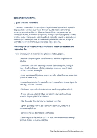 http://umbandaeocaminho.blogspot.com.br/
CONSUMO SUSTENTÁVEL
O que é consumo sustentável
O consumo sustentável é um conjunto de práticas relacionadas à aquisição
de produtos e serviços que visam diminuir ou até mesmo eliminar os
impactos ao meio ambiente. São atitudes positivas que preservam os
recursos naturais, mantendo o equilíbrio ecológico em nosso planeta. Estas
práticas estão relacionadas a diminuição da poluição, incentivo à reciclagem
e eliminação do desperdício. Através delas poderemos, um dia, atingir o
sonhado desenvolvimento sustentável do nosso planeta.
Principais práticas de consumo sustentável que podem ser adotadas em
nosso dia a dia:
- Fazer a reciclagem de lixo material (plástico, metais, papéis).
- Realizar compostagem, transformando resíduos orgânicos em
adubo;
- Diminuir o consumo de energia: tomar banhos rápidos, desligar
luzes de cômodos que não tem pessoas, optar por aparelhos de
baixo consumo de energia;
- Levar sacolas ecológicas ao supermercado, não utilizando as sacolas
plásticas oferecidas;
- Urinar durante o banho: desta forma é possível economizar água da
descarga do vaso sanitário;
- Diminuir a impressão de documentos e utilizar papel reciclável;
- Trocar o transporte individual por coletivo ou bicicleta. Outra
solução é optar por carros híbridos.
- Não descartar óleo de frituras na pia da cozinha;
- Optar, quando possível, pelo consumo de frutas, verduras e
legumes orgânicos;
- Comprar móveis de madeira certificada;
- Usar lâmpadas eletrônicas ou LED, pois consomem menos energia
elétrica do que as incandescentes;
 
