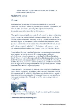 http://umbandaeocaminho.blogspot.com.br/
- Utilizar aquecedores solares dentro de casa, pois diminuem o
consumo de energia elétrica.
AQUECIMENTO GLOBAL
Introdução
Todos os dias acompanhamos na televisão, nos jornais e revistas as
catástrofes climáticas e as mudanças que estão ocorrendo, rapidamente, no
clima mundial. Nunca se viu mudanças tão rápidas e com efeitos
devastadores como tem ocorrido nos últimos anos.
A Europa tem sido castigada por ondas de calor de até 40 graus centígrados,
ciclones atingem o Brasil (principalmente a costa sul e sudeste), o número
de desertos aumenta a cada dia, fortes furacões causam mortes e destruição
em várias regiões do planeta e as calotas polares estão derretendo (fator
que pode ocasionar o avanço dos oceanos sobre cidades litorâneas). O que
pode estar provocando tudo isso? Os cientistas são unânimes em afirmar
que o aquecimento global está relacionado a todos estes acontecimentos.
Pesquisadores do clima mundial afirmam que este aquecimento global está
ocorrendo em função do aumento da emissão de gases poluentes,
principalmente, derivados da queima de combustíveis fósseis (gasolina,
diesel, etc), na atmosfera. Estes gases (ozônio, dióxido de carbono, metano,
óxido nitroso e monóxido de carbono) formam uma camada de poluentes,
de difícil dispersão, causando o famoso efeito estufa. Este fenômeno ocorre,
pois, estes gases absorvem grande parte da radiação infra-vermelha emitida
pela Terra, dificultando a dispersão do calor.
O desmatamento e a queimada de florestas e matas também colabora para
este processo. Os raios do Sol atingem o solo e irradiam calor na atmosfera.
Como esta camada de poluentes dificulta a dispersão do calor, o resultado é
o aumento da temperatura global. Embora este fenômeno ocorra de forma
mais evidente nas grandes cidades, já se verifica suas conseqüências em
nível global.
Derretimento de gelo nas calotas polares: uma das
consequências do aquecimento global.
Conseqüências do aquecimento global
 