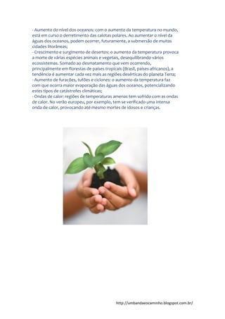 http://umbandaeocaminho.blogspot.com.br/
- Aumento do nível dos oceanos: com o aumento da temperatura no mundo,
está em curso o derretimento das calotas polares. Ao aumentar o nível da
águas dos oceanos, podem ocorrer, futuramente, a submersão de muitas
cidades litorâneas;
- Crescimento e surgimento de desertos: o aumento da temperatura provoca
a morte de várias espécies animais e vegetais, desequilibrando vários
ecossistemas. Somado ao desmatamento que vem ocorrendo,
principalmente em florestas de países tropicais (Brasil, países africanos), a
tendência é aumentar cada vez mais as regiões desérticas do planeta Terra;
- Aumento de furacões, tufões e ciclones: o aumento da temperatura faz
com que ocorra maior evaporação das águas dos oceanos, potencializando
estes tipos de catástrofes climáticas;
- Ondas de calor: regiões de temperaturas amenas tem sofrido com as ondas
de calor. No verão europeu, por exemplo, tem se verificado uma intensa
onda de calor, provocando até mesmo mortes de idosos e crianças.
 
