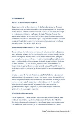 http://umbandaeocaminho.blogspot.com.br/
DESMATAMENTO
História do desmatamento no Brasil
O desmatamento, também chamado de desflorestamento, nas florestas
brasileiras começou no instante da chegada dos portugueses ao nosso país,
no ano de 1500. Interessados no lucro com a venda do pau-brasil na Europa,
os portugueses iniciaram a exploração da Mata Atlântica. As caravelas
portuguesas partiam do litoral brasileiro carregadas de toras de pau-brasil
para serem vendidas no mercado europeu. Enquanto a madeira era utilizada
para a confecção de móveis e instrumentos musicais, a seiva avermelhada
do pau-brasil era usada para tingir tecidos.
Desmatamento na Amazônia e na Mata Atlântica
Desde então, o desmatamento em nosso país foi uma constante. Depois da
Mata Atlântica, foi a vez da Floresta Amazônica sofrer as conseqüências da
derrubada ilegal de árvores. Em busca de madeiras de lei como o mogno,
por exemplo, empresas madereiras instalaram-se na região amazônica para
fazer a exploração ilegal. Um relatório divulgado pela WWF ( ONG dedicada
ao meio ambiente ) no ano de 2000, apontou que o desmatamento na
Amazônia já atinge 13% da cobertura original. O caso da Mata Atlântica é
ainda mais trágico, pois apenas 9% da mata sobrevive a cobertura original de
1500.
Embora os casos da Floresta Amazônica e da Mata Atlântica sejam os mais
problemáticos, o desmatamento ocorre nos quatro cantos do país. Além da
derrubada predatória para fins econômicos, outras formas de atuação do ser
humano tem provocado o desmatamento. A derrubada de matas tem
ocorrido também nas chamada frentes agrícolas. Para aumentar a
quantidade de áreas para a agricultura, muitos fazendeiros derrubam
quilômetros de árvores para o plantio.
Urbanização e desmatamento
O crescimento das cidades também tem provocado a diminuição das áreas
verdes. O crescimento populacional e o desenvolvimento das indústrias
demandam áreas amplas nas cidades e arredores. Áreas enormes de matas
são derrubadas para a construção de condomínios residenciais e pólos
 