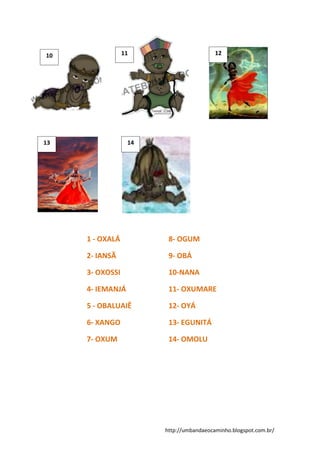 http://umbandaeocaminho.blogspot.com.br/
1 - OXALÁ
2- IANSÃ
3- OXOSSI
4- IEMANJÁ
5 - OBALUAIÊ
6- XANGO
7- OXUM
8- OGUM
9- OBÁ
10-NANA
11- OXUMARE
12- OYÁ
13- EGUNITÁ
14- OMOLU
10 11 12
13 14
 