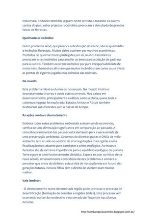 http://umbandaeocaminho.blogspot.com.br/
industriais. Rodovias também seguem neste sentido. Cruzando os quatro
cantos do país, estes projetos rodoviários provocam a derrubada de grandes
faixas de florestas.
Queimadas e incêndios
Outro problema sério, que provoca a destruição do verde, são as queimadas
e incêndios florestais. Muitos deles ocorrem por motivos econômicos.
Proibidos de queimar matas protegidas por lei, muitos fazendeiros
provocam estes incêndios para ampliar as áreas para a criação de gado ou
para o cultivo. Também ocorrem incêndios por pura irresponsabilidade de
motoristas. Bombeiros afirmam que muitos incêndios tem como causa inicial
as pontas de cigarros jogadas nas beiradas das rodovias.
No mundo
Este problema não é exclusivo do nosso país. No mundo inteiro o
desmatamento ocorreu e ainda está ocorrendo. Nos países em
desenvolvimento, principalmente asiáticos como a China, quase toda a
cobertura vegetal foi explorada. Estados Unidos e Rússia também
destruíram suas florestas com o passar do tempo.
As ações contra o desmatamento
Embora todos estes problemas ambientais estejam ainda ocorrendo,
verifica-se uma diminuição significativa em comparação ao passado. A
consciência ambiental das pessoas está alertando para a necessidade de
uma preservação ambiental. Governos de diversos países e ONGs de meio
ambiente tem atuado no sentido de criar legislações mais rígidas e uma
fiscalização mais atuante para combater o crime ecológico. As matas e
florestas são de extrema importância para o equilíbrio ecológico do planeta
Terra e para o bom funcionamento climático. Espera-se que, no início deste
novo século, o homem tome consciência destes problemas e comece a
perceber que antes do dinheiro está a vida de nosso planeta e o futuro das
gerações futuras. Nossos filhos têm o direito de viverem num mundo
melhor.
Vale lembrar:
- O desmatamento numa determinada região pode provocar o processo de
desertificação (formação de desertos e regiões áridas). Este processo vem
ocorrendo no sertão nordestino e no cerrado de Tocantins nas últimas
décadas.
 
