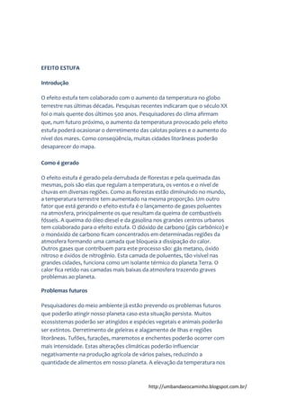 http://umbandaeocaminho.blogspot.com.br/
EFEITO ESTUFA
Introdução
O efeito estufa tem colaborado com o aumento da temperatura no globo
terrestre nas últimas décadas. Pesquisas recentes indicaram que o século XX
foi o mais quente dos últimos 500 anos. Pesquisadores do clima afirmam
que, num futuro próximo, o aumento da temperatura provocado pelo efeito
estufa poderá ocasionar o derretimento das calotas polares e o aumento do
nível dos mares. Como conseqüência, muitas cidades litorâneas poderão
desaparecer do mapa.
Como é gerado
O efeito estufa é gerado pela derrubada de florestas e pela queimada das
mesmas, pois são elas que regulam a temperatura, os ventos e o nível de
chuvas em diversas regiões. Como as florestas estão diminuindo no mundo,
a temperatura terrestre tem aumentado na mesma proporção. Um outro
fator que está gerando o efeito estufa é o lançamento de gases poluentes
na atmosfera, principalmente os que resultam da queima de combustíveis
fósseis. A queima do óleo diesel e da gasolina nos grandes centros urbanos
tem colaborado para o efeito estufa. O dióxido de carbono (gás carbônico) e
o monóxido de carbono ficam concentrados em determinadas regiões da
atmosfera formando uma camada que bloqueia a dissipação do calor.
Outros gases que contribuem para este processo são: gás metano, óxido
nitroso e óxidos de nitrogênio. Esta camada de poluentes, tão visível nas
grandes cidades, funciona como um isolante térmico do planeta Terra. O
calor fica retido nas camadas mais baixas da atmosfera trazendo graves
problemas ao planeta.
Problemas futuros
Pesquisadores do meio ambiente já estão prevendo os problemas futuros
que poderão atingir nosso planeta caso esta situação persista. Muitos
ecossistemas poderão ser atingidos e espécies vegetais e animais poderão
ser extintos. Derretimento de geleiras e alagamento de ilhas e regiões
litorâneas. Tufões, furacões, maremotos e enchentes poderão ocorrer com
mais intensidade. Estas alterações climáticas poderão influenciar
negativamente na produção agrícola de vários países, reduzindo a
quantidade de alimentos em nosso planeta. A elevação da temperatura nos
 