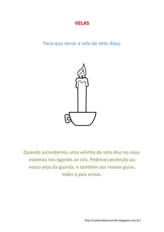 http://umbandaeocaminho.blogspot.com.br/
VELAS
Para que serve a vela de sete dias¿
Quando ascendemos uma velinha de sete dias no caso,
estamos nos ligando ao céu. Pedimos proteção ao
nosso anjo da guarda, e também aos nossos guias,
mães e pais orixás.
 