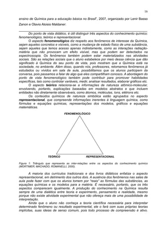 16
ensino de Química para a educação básica no Brasil”, 2007, organizado por Lenir Basso
Zanon e Otavio Aloisio Maldaner:
________________________________________________________________________
Do ponto de vista didático, é útil distinguir três aspectos do conhecimento químico:
fenomenológico, teórico e representacional.
O aspecto fenomenológico diz respeito aos fenômenos de interesse da Química,
sejam aqueles concretos e visíveis, como a mudança de estado físico de uma substância,
sejam aqueles que temos acesso apenas indiretamente, como as interações radiação-
matéria que não provocam um efeito visível, mas que podem ser detectados na
espectroscopia. Os fenômenos também podem estar materializados nas atividades
sociais. São as relações sociais que o aluno estabelece por meio dessa ciência que dão
significado à Química do seu ponto de vista, pois mostram que a Química está na
sociedade, no ambiente. Além disso, quando nós, professores, retomamos fenômenos já
estudados ou vividos em sala de aula, possibilitamos que os alunos participem da
conversa, pois passamos a falar de algo que eles compartilham conosco. A abordagem do
ponto de vista fenomenológico também pode contribuir para promover habilidades
específicas, tais como controlar variáveis, medir, analisar resultados, elaborar gráficos etc.
O aspecto teórico relaciona-se a informações de natureza atômico-molecular,
envolvendo, portanto, explicações baseadas em modelos abstratos e que incluem
entidades não diretamente observáveis, como átomos, moléculas, íons, elétrons etc.
Os conteúdos químicos de natureza simbólica estão agrupados no aspecto
representacional, que compreende informações inerentes à linguagem química, como
fórmulas e equações químicas, representações dos modelos, gráficos e equações
matemáticas.
FENOMENOLÓGICO
TEÓRICO REPRESENTACIONAL
Figura 1: Triângulo que representa as inter-relações entre os aspectos do conhecimento químico
(MORTIMER; MACHADO; ROMANELLI, 2000).
A maioria dos currículos tradicionais e dos livros didáticos enfatiza o aspecto
representacional, em detrimento dos outros dois. A ausência dos fenômenos nas salas de
aula pode fazer com que os alunos tomem por “reais” as fórmulas das substâncias, as
equações químicas e os modelos para a matéria. É necessário, portanto, que os três
aspectos comparecem igualmente. A produção do conhecimento na Química resulta
sempre de uma dialética entre teoria e experimento, pensamento e realidade, mesmo
porque não existe atividade experimental que não ofereça mais de uma possibilidade de
interpretação.
Ainda que o aluno não conheça a teoria científica necessária para interpretar
determinado fenômeno ou resultado experimental, ele o fará com suas próprias teorias
implícitas, suas ideias de senso comum, pois todo processo de compreensão é ativo.
 