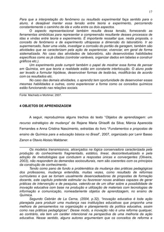 17
Para que a interpretação do fenômeno ou resultado experimental faça sentido para o
aluno, é desejável manter essa tensão entre teoria e experimento, percorrendo
constantemente o caminho de ida e volta entre os dois aspectos.
O aspecto representacional também resulta dessa tensão, fornecendo as
ferramentas simbólicas para representar a compreensão resultante desses processos de
idas e vindas entre teoria e experimento. É importante ressaltar que, nesta proposta, o
conceito de fenômeno e de experimento ultrapassa a dimensão do laboratório. Ir ao
supermercado, fazer uma visita, investigar a corrosão do portão da garagem, também são
atividades que se caracterizam pela ação de experienciar, vivenciar, em geral de forma
sistematizada. No caso das atividades de laboratório, são desenvolvidas habilidades
específicas como as já citadas (controlar variáveis, organizar dados em tabelas e construir
gráficos etc.).
Um experimento pode cumprir também o papel de mostrar essa forma de pensar
em Química, em que teoria e realidade estão em constante interlocução. O aluno pode
ser levado a formular hipótese, desenvolver formas de testá-las, modificá-las de acordo
com os resultados etc.
No caso das demais atividades, o aprendiz tem oportunidade de desenvolver essas
mesmas habilidades e outras, como experienciar a forma como os conceitos químicos
estão funcionando nas relações sociais.
________________________________________________________________________
Fonte: Machado e Mortimer, 2007.
4 OBJETOS DE APRENDIZAGEM
A seguir, reproduzimos alguns trechos do texto “Objetos de aprendizagem: um
recurso estratégico de mudança” de Rejane Maria Ghisolfi da Silva; Márcia Aparecida
Fernandes e Anna Cristina Nascimento, extraídas do livro “Fundamentos e propostas de
ensino de Química para a educação básica no Brasil”, 2007, organizado por Lenir Basso
Zanon e Otavio Aloisio Maldaner.
________________________________________________________________________
Os modelos transmissivos, alicerçados na lógica conservadora caracterizada pela
produção do conhecimento fragmentado, estático, linear, descontextualizado e pela
adoção de metodologias que conduzem a respostas únicas e convergentes (Oliveira,
2003), não respondem às demandas socioculturais, nem são coerentes com os princípios
da construção de conhecimento.
Tendo como pano de fundo a problemática da mudança das práticas pedagógicas
dos professores, mudança entendida, muitas vezes, como resultado de reformas
curriculares e que se tornam usualmente desencadeadoras de propostas de formação
docente, este capítulo pretende estimular ou favorecer novas análises capazes de gerar
práticas de intervenção e de pesquisa, valendo-se de um olhar sobre a possibilidade de
inovação educativa com base na produção e utilização de materiais com tecnologias de
informação e comunicação, nomeadamente objetos de aprendizagem, no ensino de
Química.
Segundo Cebrián de La Cerna, (2004, p.32), “inovação educativa é toda ação
planejada para produzir uma mudança nas instituições educativas que proponha uma
melhora de pensamentos na organização e planejamento da política educativa, assim
como nas práticas pedagógicas”. Desse modo, a inovação não é uma reforma qualquer,
ao contrário, ela tem um caráter intencional na perspectiva de uma melhoria da ação
educativa. Nesse sentido, alguns autores argumentam que os conceitos de reforma e
 