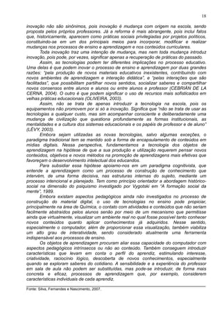 18
inovação não são sinônimos, pois inovação é mudança com origem na escola, sendo
proposta pelos próprios professores. Já a reforma é mais abrangente, pois inclui fatos
que, historicamente, aparecem como práticas sociais privilegiadas por projetos políticos,
constituindo-se em um dos principais meios para incorporar, modificar e realizar
mudanças nos processos de ensino e aprendizagem e nos conteúdos curriculares.
Toda inovação traz uma intenção de mudança, mas nem toda mudança introduz
inovação, pois pode, por vezes, significar apenas a recuperação de práticas do passado.
Assim, as tecnologias podem ter diferentes implicações no processo educativo.
Uma delas é que podem inovar o processo de ensino e aprendizagem por duas grandes
razões: “pela produção de novos materiais educativos inexistentes, contribuindo com
novos ambientes de aprendizagem e interação didática”, e “pelas interações que são
facilitadas”, que possibilitam partilhar novos sentidos, socializar saberes e compartilhar
novos consensos entre alunos e alunos ou entre alunos e professor (CEBRIÁN DE LA
CERNA, 2004). O outro é que podem significar o uso de recursos mais sofisticados em
velhas práticas educacionais (OLIVEIRA, 2003).
Assim, não se trata de apenas introduzir a tecnologia na escola, pois os
equipamentos não promovem por si só a inovação. Significa que “não se trata de usar as
tecnologias a qualquer custo, mas sim acompanhar consciente e deliberadamente uma
mudança de civilização que questiona profundamente as formas institucionais, as
mentalidades e a cultura dos sistemas educacionais e os papéis de professor e de aluno”
(LÉVY, 2003).
Embora sejam utilizadas as novas tecnologias, salvo algumas exceções, o
paradigma tradicional tem se mantido sob a forma de encapsulamento de conteúdos em
mídias digitais. Nessa perspectiva, fundamentamos a tecnologia dos objetos de
aprendizagem na hipótese de que a sua produção e utilização requerem pensar novos
conteúdos, objetivos e novos métodos na promoção de aprendizagens mais efetivas que
favoreçam o desenvolvimento intelectual dos educandos.
Para subsidiar essa hipótese apoiamo-nos em um paradigma cognitivista, que
entende a aprendizagem como um processo de construção de conhecimento que
intervém, de uma forma decisiva, nas estruturas internas do sujeito, mediante um
processo intencional e planejado. Tem como princípio orientador a abordagem histórico-
social na dimensão do psiquismo investigado por Vygotski em “A formação social da
mente”, 1989.
Embora existam aspectos pedagógicos ainda não investigados no processo de
construção do material digital, o uso de tecnologias no ensino pode propiciar,
principalmente na área de Química, o contato com atividades e conteúdos que não seriam
facilmente abstraídos pelos alunos senão por meio de um mecanismo que permitisse
ainda que virtualmente, visualizar um ambiente real no qual fosse possível tanto conhecer
novos conteúdos quanto aplicar conhecimentos já adquiridos. Nesse sentido,
especialmente o computador, além de proporcionar essa visualização, também viabiliza
um alto grau de interatividade, sendo considerado atualmente uma ferramenta
indispensável aos processos de ensino.
Os objetos de aprendizagem procuram aliar essa capacidade do computador com
aspectos pedagógicos intrínsecos ou não ao conteúdo. Também conseguem introduzir
características que levam em conta o perfil do aprendiz, estimulando interesse,
criatividade, raciocínio lógico, descoberta de novos conhecimentos, especialmente
quando se exploram saberes do cotidiano. A sensibilidade e a experiência do professor
em sala de aula não podem ser substituídas, mas pode-se introduzir, de forma mais
concreta e eficaz, processos de aprendizagem que, por exemplo, considerem
características individuais de cada aprendiz.
________________________________________________________________________
Fonte: Silva, Fernandes e Nascimento, 2007.
 