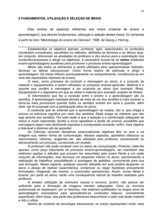 19
5 FUNDAMENTOS, UTILIZAÇÃO E SELEÇÃO DE MEIOS
Esta síntese de aspectos referentes aos meios (material de ensino e
aprendizagem), que aborda fundamentos, utilização e seleção destes meios, foi composta
a partir do livro “Metodologia do ensino de Ciências”, 1998, de Georg J. Hennig.
________________________________________________________________________
Estabelecidos os objetivos (pensar, conhecer, agir), selecionados os conteúdos
(conteúdos conceituais), escolhidos os métodos, definidas as técnicas e as táticas (que,
em conjunto, direcionam as atividades do professor e dos alunos para a assimilação dos
conteúdos-processos e atingir os objetivos), é necessário buscar-se os meios (materiais
ensino-aprendizagem) auxiliares para promover o processo ensino-aprendizagem.
Meios são todos os elementos a serem utilizados para operacionalizar métodos,
técnicas ou táticas educacionais. Como forma básica de estimular e dirigir a
aprendizagem. Os meios influem acentuadamente no comportamento, constituindo-se em
uma das expressões máximas do ensino.
O meio, como processo de conduzir a mensagem ao aluno, é o conjunto de
material e equipamentos a serem utilizados no processo ensinar-aprender. Material é o
suporte que contém a mensagem a ser proposta ao aluno (por exemplo: filme).
Equipamento é o dispositivo em que se utiliza o material (por exemplo: projetor de filmes).
O intermediário que faz a conexão entre o ensino e a aprendizagem são os
sentidos. A aprendizagem realizada através de mais de um dos sentidos é mais durável, e
torna-se mais promissora quando todos os sentidos entram em cena e quando, além
disto, ela for proposta com a participação ativa do aluno.
É essencial que se entenda que a aprendizagem se realiza, isto é, que chega e
ancora na estrutura cognitiva por meio dos sentidos. Nada chega ao intelecto que não
seja através dos sentidos. Por esta razão é que a seleção e a combinação adequada de
meios é muito importante; facilita e torna agradável a tarefa de ensinar, possibilita que
mensagens sejam mais facilmente expostas e incorporadas tornando, enfim, mais objetivo
e tolerável o doloroso ato de aprender.
As Ciências reunindo disciplinas essencialmente objetivas têm no som e na
imagem sua melhor forma de comunicação. Nesses aspectos, aparelhos clássicos ou
improvisados, vidrarias, reagentes etc. são utilizados pelo professor, esclarecendo ou
demonstrando um princípio, construindo um modelo.
O professor não pode competir com os meios de comunicação. Portanto, cabe-lhe
apenas, como peça importante do processo ensino-aprendizagem, ser orientador das
melhores opções e atitudes que possam ser assumidas pelo jovem frente a um vasto
conjunto de informações. Isso favorece um despertar interior no aluno, oportunizando a
realização de trabalhos, possibilitando a sondagem de aptidões, concorrendo para sua
real formação. Nesse aspecto, qualquer assunto debatido em aula poderá despertar no
aluno o desejo de realizar experimentos, comprovar ou negar hipóteses previamente
formuladas, chegando, ele mesmo, a conclusões operacionais. Assim, novas ideias e
buscas, por parte do aluno, serão uma consequência natural do trabalho realizado pelo
professor.
A simples utilização de estímulos visuais e sonoros, porém, não parece ser
suficiente para a formação de imagens mentais adequadas. Caso os recursos
audiovisuais se bastassem, por si mesmos, não estariam justificados os longos anos de
aprendizagem necessários para aprenderem-se conteúdos básicos, normalmente
superficiais. Além disso, boa parte dos professores desconhece o valor real deste material
e não o utiliza.
Dentro do contexto da tecnologia educacional, os meios representam muito mais
 