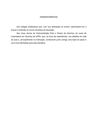 6
AGRADECIMENTOS
Aos colegas professores que, com sua dedicação ao ensino, estimularam-me a
buscar e entender os novos conceitos de educação.
Aos meus alunos de Instrumentação Para o Ensino de Química, do curso de
Licenciatura em Química da UFPA, que, na troca de experiências, nos debates em sala
de aula e, principalmente na motivação, construíram junto comigo uma base de apoio e
uma nova identidade para esta disciplina.
 