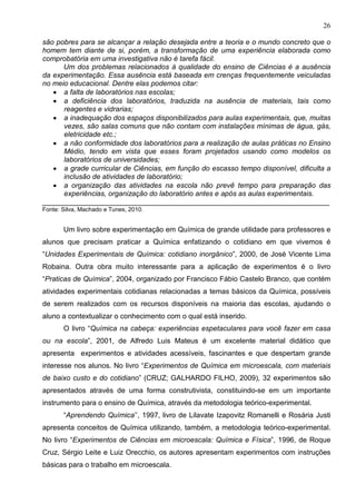 26
são pobres para se alcançar a relação desejada entre a teoria e o mundo concreto que o
homem tem diante de si, porém, a transformação de uma experiência elaborada como
comprobatória em uma investigativa não é tarefa fácil.
Um dos problemas relacionados à qualidade do ensino de Ciências é a ausência
da experimentação. Essa ausência está baseada em crenças frequentemente veiculadas
no meio educacional. Dentre elas podemos citar:
• a falta de laboratórios nas escolas;
• a deficiência dos laboratórios, traduzida na ausência de materiais, tais como
reagentes e vidrarias;
• a inadequação dos espaços disponibilizados para aulas experimentais, que, muitas
vezes, são salas comuns que não contam com instalações mínimas de água, gás,
eletricidade etc.;
• a não conformidade dos laboratórios para a realização de aulas práticas no Ensino
Médio, tendo em vista que esses foram projetados usando como modelos os
laboratórios de universidades;
• a grade curricular de Ciências, em função do escasso tempo disponível, dificulta a
inclusão de atividades de laboratório;
• a organização das atividades na escola não prevê tempo para preparação das
experiências, organização do laboratório antes e após as aulas experimentais.
________________________________________________________________________
Fonte: Silva, Machado e Tunes, 2010.
Um livro sobre experimentação em Química de grande utilidade para professores e
alunos que precisam praticar a Química enfatizando o cotidiano em que vivemos é
“Unidades Experimentais de Química: cotidiano inorgânico”, 2000, de José Vicente Lima
Robaina. Outra obra muito interessante para a aplicação de experimentos é o livro
“Praticas de Química”, 2004, organizado por Francisco Fábio Castelo Branco, que contém
atividades experimentais cotidianas relacionadas a temas básicos da Química, possíveis
de serem realizados com os recursos disponíveis na maioria das escolas, ajudando o
aluno a contextualizar o conhecimento com o qual está inserido.
O livro “Química na cabeça: experiências espetaculares para você fazer em casa
ou na escola”, 2001, de Alfredo Luis Mateus é um excelente material didático que
apresenta experimentos e atividades acessíveis, fascinantes e que despertam grande
interesse nos alunos. No livro “Experimentos de Química em microescala, com materiais
de baixo custo e do cotidiano” (CRUZ; GALHARDO FILHO, 2009), 32 experimentos são
apresentados através de uma forma construtivista, constituindo-se em um importante
instrumento para o ensino de Química, através da metodologia teórico-experimental.
“Aprendendo Química’’, 1997, livro de Lilavate Izapovitz Romanelli e Rosária Justi
apresenta conceitos de Química utilizando, também, a metodologia teórico-experimental.
No livro “Experimentos de Ciências em microescala: Química e Física”, 1996, de Roque
Cruz, Sérgio Leite e Luiz Orecchio, os autores apresentam experimentos com instruções
básicas para o trabalho em microescala.
 