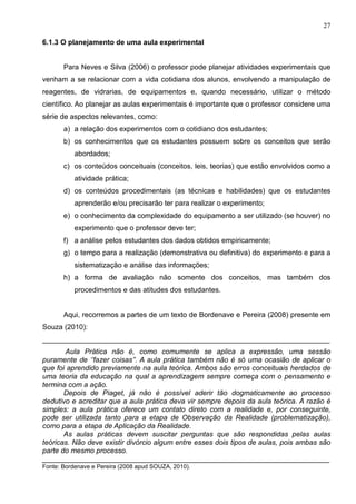 27
6.1.3 O planejamento de uma aula experimental
Para Neves e Silva (2006) o professor pode planejar atividades experimentais que
venham a se relacionar com a vida cotidiana dos alunos, envolvendo a manipulação de
reagentes, de vidrarias, de equipamentos e, quando necessário, utilizar o método
científico. Ao planejar as aulas experimentais é importante que o professor considere uma
série de aspectos relevantes, como:
a) a relação dos experimentos com o cotidiano dos estudantes;
b) os conhecimentos que os estudantes possuem sobre os conceitos que serão
abordados;
c) os conteúdos conceituais (conceitos, leis, teorias) que estão envolvidos como a
atividade prática;
d) os conteúdos procedimentais (as técnicas e habilidades) que os estudantes
aprenderão e/ou precisarão ter para realizar o experimento;
e) o conhecimento da complexidade do equipamento a ser utilizado (se houver) no
experimento que o professor deve ter;
f) a análise pelos estudantes dos dados obtidos empiricamente;
g) o tempo para a realização (demonstrativa ou definitiva) do experimento e para a
sistematização e análise das informações;
h) a forma de avaliação não somente dos conceitos, mas também dos
procedimentos e das atitudes dos estudantes.
Aqui, recorremos a partes de um texto de Bordenave e Pereira (2008) presente em
Souza (2010):
________________________________________________________________________
Aula Prática não é, como comumente se aplica a expressão, uma sessão
puramente de ‘’fazer coisas’’. A aula prática também não é só uma ocasião de aplicar o
que foi aprendido previamente na aula teórica. Ambos são erros conceituais herdados de
uma teoria da educação na qual a aprendizagem sempre começa com o pensamento e
termina com a ação.
Depois de Piaget, já não é possível aderir tão dogmaticamente ao processo
dedutivo e acreditar que a aula prática deva vir sempre depois da aula teórica. A razão é
simples: a aula prática oferece um contato direto com a realidade e, por conseguinte,
pode ser utilizada tanto para a etapa de Observação da Realidade (problematização),
como para a etapa de Aplicação da Realidade.
As aulas práticas devem suscitar perguntas que são respondidas pelas aulas
teóricas. Não deve existir divórcio algum entre esses dois tipos de aulas, pois ambas são
parte do mesmo processo.
________________________________________________________________________
Fonte: Bordenave e Pereira (2008 apud SOUZA, 2010).
 
