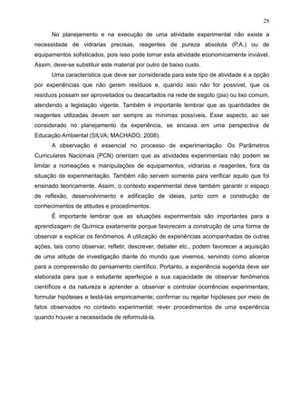 28
No planejamento e na execução de uma atividade experimental não existe a
necessidade de vidrarias precisas, reagentes de pureza absoluta (P.A.) ou de
equipamentos sofisticados, pois isso pode tornar esta atividade economicamente inviável.
Assim, deve-se substituir este material por outro de baixo custo.
Uma característica que deve ser considerada para este tipo de atividade é a opção
por experiências que não gerem resíduos e, quando isso não for possível, que os
resíduos possam ser aproveitados ou descartados na rede de esgoto (pia) ou lixo comum,
atendendo a legislação vigente. Também é importante lembrar que as quantidades de
reagentes utilizadas devem ser sempre as mínimas possíveis. Esse aspecto, ao ser
considerado no planejamento da experiência, se encaixa em uma perspectiva de
Educação Ambiental (SILVA; MACHADO, 2008).
A observação é essencial no processo de experimentação. Os Parâmetros
Curriculares Nacionais (PCN) orientam que as atividades experimentais não podem se
limitar a nomeações e manipulações de equipamentos, vidrarias e reagentes, fora da
situação de experimentação. Também não servem somente para verificar aquilo que foi
ensinado teoricamente. Assim, o contexto experimental deve também garantir o espaço
de reflexão, desenvolvimento e edificação de ideias, junto com a construção de
conhecimentos de atitudes e procedimentos.
É importante lembrar que as situações experimentais são importantes para a
aprendizagem de Química exatamente porque favorecem a construção de uma forma de
observar e explicar os fenômenos. A utilização de experiências acompanhadas de outras
ações, tais como observar, refletir, descrever, debater etc., podem favorecer a aquisição
de uma atitude de investigação diante do mundo que vivemos, servindo como alicerce
para a compreensão do pensamento científico. Portanto, a experiência sugerida deve ser
elaborada para que o estudante aperfeiçoe a sua capacidade de observar fenômenos
científicos e da natureza e aprender a: observar e controlar ocorrências experimentais;
formular hipóteses e testá-las empiricamente; confirmar ou rejeitar hipóteses por meio de
fatos observados no contexto experimental; rever procedimentos de uma experiência
quando houver a necessidade de reformulá-la.
 