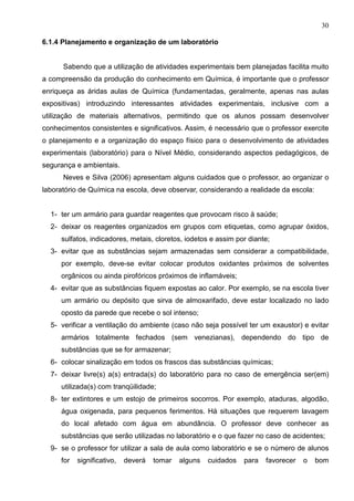 30
6.1.4 Planejamento e organização de um laboratório
Sabendo que a utilização de atividades experimentais bem planejadas facilita muito
a compreensão da produção do conhecimento em Química, é importante que o professor
enriqueça as áridas aulas de Química (fundamentadas, geralmente, apenas nas aulas
expositivas) introduzindo interessantes atividades experimentais, inclusive com a
utilização de materiais alternativos, permitindo que os alunos possam desenvolver
conhecimentos consistentes e significativos. Assim, é necessário que o professor exercite
o planejamento e a organização do espaço físico para o desenvolvimento de atividades
experimentais (laboratório) para o Nível Médio, considerando aspectos pedagógicos, de
segurança e ambientais.
Neves e Silva (2006) apresentam alguns cuidados que o professor, ao organizar o
laboratório de Química na escola, deve observar, considerando a realidade da escola:
1- ter um armário para guardar reagentes que provocam risco à saúde;
2- deixar os reagentes organizados em grupos com etiquetas, como agrupar óxidos,
sulfatos, indicadores, metais, cloretos, iodetos e assim por diante;
3- evitar que as substâncias sejam armazenadas sem considerar a compatibilidade,
por exemplo, deve-se evitar colocar produtos oxidantes próximos de solventes
orgânicos ou ainda pirofóricos próximos de inflamáveis;
4- evitar que as substâncias fiquem expostas ao calor. Por exemplo, se na escola tiver
um armário ou depósito que sirva de almoxarifado, deve estar localizado no lado
oposto da parede que recebe o sol intenso;
5- verificar a ventilação do ambiente (caso não seja possível ter um exaustor) e evitar
armários totalmente fechados (sem venezianas), dependendo do tipo de
substâncias que se for armazenar;
6- colocar sinalização em todos os frascos das substâncias químicas;
7- deixar livre(s) a(s) entrada(s) do laboratório para no caso de emergência ser(em)
utilizada(s) com tranqüilidade;
8- ter extintores e um estojo de primeiros socorros. Por exemplo, ataduras, algodão,
água oxigenada, para pequenos ferimentos. Há situações que requerem lavagem
do local afetado com água em abundância. O professor deve conhecer as
substâncias que serão utilizadas no laboratório e o que fazer no caso de acidentes;
9- se o professor for utilizar a sala de aula como laboratório e se o número de alunos
for significativo, deverá tomar alguns cuidados para favorecer o bom
 