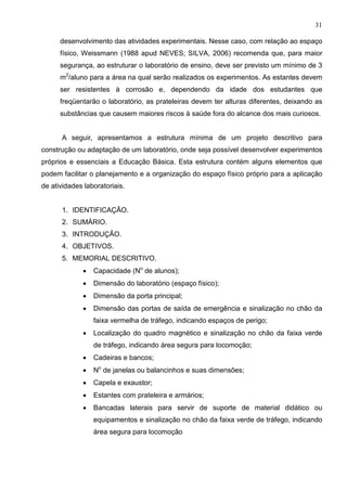 31
desenvolvimento das atividades experimentais. Nesse caso, com relação ao espaço
físico, Weissmann (1988 apud NEVES; SILVA, 2006) recomenda que, para maior
segurança, ao estruturar o laboratório de ensino, deve ser previsto um mínimo de 3
m2
/aluno para a área na qual serão realizados os experimentos. As estantes devem
ser resistentes à corrosão e, dependendo da idade dos estudantes que
freqüentarão o laboratório, as prateleiras devem ter alturas diferentes, deixando as
substâncias que causem maiores riscos à saúde fora do alcance dos mais curiosos.
A seguir, apresentamos a estrutura mínima de um projeto descritivo para
construção ou adaptação de um laboratório, onde seja possível desenvolver experimentos
próprios e essenciais a Educação Básica. Esta estrutura contém alguns elementos que
podem facilitar o planejamento e a organização do espaço físico próprio para a aplicação
de atividades laboratoriais.
1. IDENTIFICAÇÃO.
2. SUMÁRIO.
3. INTRODUÇÃO.
4. OBJETIVOS.
5. MEMORIAL DESCRITIVO.
• Capacidade (No
de alunos);
• Dimensão do laboratório (espaço físico);
• Dimensão da porta principal;
• Dimensão das portas de saída de emergência e sinalização no chão da
faixa vermelha de tráfego, indicando espaços de perigo;
• Localização do quadro magnético e sinalização no chão da faixa verde
de tráfego, indicando área segura para locomoção;
• Cadeiras e bancos;
• No
de janelas ou balancinhos e suas dimensões;
• Capela e exaustor;
• Estantes com prateleira e armários;
• Bancadas laterais para servir de suporte de material didático ou
equipamentos e sinalização no chão da faixa verde de tráfego, indicando
área segura para locomoção
 