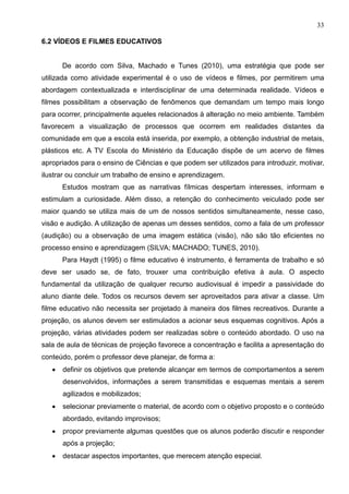 33
6.2 VÍDEOS E FILMES EDUCATIVOS
De acordo com Silva, Machado e Tunes (2010), uma estratégia que pode ser
utilizada como atividade experimental é o uso de vídeos e filmes, por permitirem uma
abordagem contextualizada e interdisciplinar de uma determinada realidade. Vídeos e
filmes possibilitam a observação de fenômenos que demandam um tempo mais longo
para ocorrer, principalmente aqueles relacionados à alteração no meio ambiente. Também
favorecem a visualização de processos que ocorrem em realidades distantes da
comunidade em que a escola está inserida, por exemplo, a obtenção industrial de metais,
plásticos etc. A TV Escola do Ministério da Educação dispõe de um acervo de filmes
apropriados para o ensino de Ciências e que podem ser utilizados para introduzir, motivar,
ilustrar ou concluir um trabalho de ensino e aprendizagem.
Estudos mostram que as narrativas fílmicas despertam interesses, informam e
estimulam a curiosidade. Além disso, a retenção do conhecimento veiculado pode ser
maior quando se utiliza mais de um de nossos sentidos simultaneamente, nesse caso,
visão e audição. A utilização de apenas um desses sentidos, como a fala de um professor
(audição) ou a observação de uma imagem estática (visão), não são tão eficientes no
processo ensino e aprendizagem (SILVA; MACHADO; TUNES, 2010).
Para Haydt (1995) o filme educativo é instrumento, é ferramenta de trabalho e só
deve ser usado se, de fato, trouxer uma contribuição efetiva à aula. O aspecto
fundamental da utilização de qualquer recurso audiovisual é impedir a passividade do
aluno diante dele. Todos os recursos devem ser aproveitados para ativar a classe. Um
filme educativo não necessita ser projetado à maneira dos filmes recreativos. Durante a
projeção, os alunos devem ser estimulados a acionar seus esquemas cognitivos. Após a
projeção, várias atividades podem ser realizadas sobre o conteúdo abordado. O uso na
sala de aula de técnicas de projeção favorece a concentração e facilita a apresentação do
conteúdo, porém o professor deve planejar, de forma a:
• definir os objetivos que pretende alcançar em termos de comportamentos a serem
desenvolvidos, informações a serem transmitidas e esquemas mentais a serem
agilizados e mobilizados;
• selecionar previamente o material, de acordo com o objetivo proposto e o conteúdo
abordado, evitando improvisos;
• propor previamente algumas questões que os alunos poderão discutir e responder
após a projeção;
• destacar aspectos importantes, que merecem atenção especial.
 