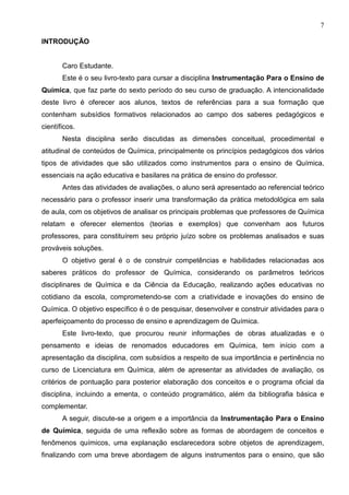 7
INTRODUÇÃO
Caro Estudante.
Este é o seu livro-texto para cursar a disciplina Instrumentação Para o Ensino de
Química, que faz parte do sexto período do seu curso de graduação. A intencionalidade
deste livro é oferecer aos alunos, textos de referências para a sua formação que
contenham subsídios formativos relacionados ao campo dos saberes pedagógicos e
científicos.
Nesta disciplina serão discutidas as dimensões conceitual, procedimental e
atitudinal de conteúdos de Química, principalmente os princípios pedagógicos dos vários
tipos de atividades que são utilizados como instrumentos para o ensino de Química,
essenciais na ação educativa e basilares na prática de ensino do professor.
Antes das atividades de avaliações, o aluno será apresentado ao referencial teórico
necessário para o professor inserir uma transformação da prática metodológica em sala
de aula, com os objetivos de analisar os principais problemas que professores de Química
relatam e oferecer elementos (teorias e exemplos) que convenham aos futuros
professores, para constituírem seu próprio juízo sobre os problemas analisados e suas
prováveis soluções.
O objetivo geral é o de construir competências e habilidades relacionadas aos
saberes práticos do professor de Química, considerando os parâmetros teóricos
disciplinares de Química e da Ciência da Educação, realizando ações educativas no
cotidiano da escola, comprometendo-se com a criatividade e inovações do ensino de
Química. O objetivo específico é o de pesquisar, desenvolver e construir atividades para o
aperfeiçoamento do processo de ensino e aprendizagem de Química.
Este livro-texto, que procurou reunir informações de obras atualizadas e o
pensamento e ideias de renomados educadores em Química, tem início com a
apresentação da disciplina, com subsídios a respeito de sua importância e pertinência no
curso de Licenciatura em Química, além de apresentar as atividades de avaliação, os
critérios de pontuação para posterior elaboração dos conceitos e o programa oficial da
disciplina, incluindo a ementa, o conteúdo programático, além da bibliografia básica e
complementar.
A seguir, discute-se a origem e a importância da Instrumentação Para o Ensino
de Química, seguida de uma reflexão sobre as formas de abordagem de conceitos e
fenômenos químicos, uma explanação esclarecedora sobre objetos de aprendizagem,
finalizando com uma breve abordagem de alguns instrumentos para o ensino, que são
 