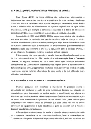 34
6.3 A UTILIZAÇÃO DE JOGOS DIDÁTICOS NO ENSINO DE QUÍMICA
Para Souza (2010), os jogos didáticos são instrumentos interessantes e
motivadores para desenvolver nos alunos a capacidade de tomar decisões, desde que
ocorra uma atividade de reflexão e não apenas a exploração de conceitos triviais. Porém
é bom o professor levar em conta também os aspectos negativos que os jogos podem
proporcionar, como, por exemplo, a competição exagerada e o desvio da atenção do
conceito envolvido no jogo, deixando em segundo plano o objetivo pedagógico.
Segundo Haydt (1995 apud SOUZA, 2010) o uso de jogos ajuda a criar na sala de
aula uma atmosfera de motivação que permite ao aluno, seja ele criança ou adulto,
participar ativamente do processo ensino-aprendizagem. Jogar é uma atividade natural do
ser humano. Ao brincar e jogar, o indivíduo fica tão envolvido com o que está fazendo que
deposita na ação seu sentimento e emoção. O jogo, assim como a atividade artística, é
um elo integrador dos aspectos motores, cognitivos, afetivos e sociais.
É interessante citar como exemplo, o trabalho desenvolvido pelos alunos do curso
de Licenciatura em Química da UFPA, na disciplina Instrumentação Para o Ensino de
Química, no segundo semestre de 2010, onde vários jogos didáticos envolvendo
conhecimentos de Química foram elaborados pelos próprios alunos e aplicados com os
demais colegas da turma, proporcionado resultados positivos dentro do objetivo almejado.
Novamente, apenas materiais alternativos de baixo custo e de fácil obtenção foram
utilizados nesta atividade.
6.4 A INFORMÁTICA EDUCACIONAL E O ENSINO DE QUÍMICA
Diversas pesquisas têm ressaltado a importância do processo ensino e
aprendizado ser conduzido a partir de uma metodologia baseada na utilização de
computadores como instrumento de ensino. Assim, o envolvimento dos alunos em
atividades com a utilização desse meio surge como parte fundamental de uma abordagem
de ensino mais interessante e significativa para os alunos. Diniz (2009) mostra que o
computador é um poderoso aliado do professor, que pode usá-lo para que os alunos
aproveitem os equipamentos e suas possibilidades para se conectar com o mundo e
descobrir as próprias potencialidades.
A formação do professor capaz de mediar a interação aluno-computador tem sido
um componente chave diante de um contexto de transformações e de novas exigências.
O professor é um agente multiplicador do processo educativo e, em uma sociedade em
 