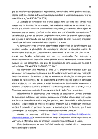 35
que as inovações são processadas rapidamente, é necessário formar pessoas flexíveis,
críticas, criativas, atentas às transformações da sociedade e capazes de aprender e rever
suas idéias e ações (FUGIMOTO, 2010).
A utilização de simulações no recinto escolar tem sido uma das formas mais
recorrentes de inclusão do computador nas atividades didáticas. A simulação é um
modelo que pretende imitar um sistema real ou imaginário, possibilitando observações de
fenômenos que só seriam possíveis, muitas vezes, em um laboratório bem equipado. É
uma realidade que vem se tornando um poderoso instrumento de ensino e aprendizagem,
que favorece o aprendizado pela sua grande capacidade de criar, reproduzir, processar,
comunicar e estimular o desenvolvimento cognitivo dos alunos.
O computador pode favorecer determinadas experiências de aprendizagem que
permitam ampliar a pluralidade de abordagens, atender a diferentes estilos de
aprendizagem e favorecer a construção de conhecimentos de tal forma que proporcione o
avanço das funções psicológicas em vias de constituição. Por exemplo, o
desenvolvimento de um laboratório virtual permite realizar experiências financeiramente
inviáveis ou que apresentem alto grau de periculosidade com substâncias nocivas à
saúde (SILVA; FERNANDES; NASCIMENTO, 2007).
De acordo com Silva, Machado e Tunes (2010) experiências de elevado custo, que
apresentem periculosidade, toxicidade e que demandam muito tempo para sua realização
devem ser evitadas. No entanto podem ser encontradas simulações em computadores
capazes de reproduzir esse tipo de experimento, permitindo que se explorem conteúdos
sem a exposição dos participantes a riscos intrínsecos de determinadas substâncias e
materiais. Os autores revelam a existência de softwares gratuitos como o Carbópolis e o
Rived que oportunizam a simulação e a experimentação de fenômenos químicos.
Recentemente foi desenvolvida uma nova área de pesquisa em Química chamada
de modelagem molecular, que estuda a aplicação de modelos teóricos para representar
estruturas de moléculas e analisar reações químicas, além de estabelecer relações entre
estrutura e propriedades da matéria. Pesquisas mostram que a modelagem molecular
também é relevante no processo de ensino e aprendizagem de Química, que é uma
ciência repleta de abstrações, inferências e estabelecimento de previsões.
Acesse o endereço eletrônico http://revistaescola.abril.com.br/pdf/especial-
computador-internet.pdf e verifique através do artigo “Computador na educação: modo de
usar” como a informática pode se tornar um excelente instrumento para o ensino.
Pesquise temas para as aulas de Química onde seja possível utilizar o computador
na sua estratégia de ensino.
 