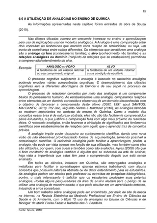 38
6.6 A UTILIZAÇÃO DE ANALOGIAS NO ENSINO DE QUÍMICA
As informações apresentadas neste capítulo foram extraídas da obra de Souza
(2010).
________________________________________________________________________
Nas últimas décadas ocorreu um crescente interesse no ensino e aprendizagem
pelo uso de explicações usando modelos analógicos. A Analogia é uma comparação entre
dois conceitos ou fenômenos que mantém certa relação de similaridade, ou seja, um
ponto de semelhança entre coisas diferentes. Os elementos que constituem uma analogia
são o análogo ou foro (conhecimento familiar), o alvo (conhecimento não familiar) e as
relações analógicas ou domínio (conjunto de relações que se estabelecem) permitindo
a compreensão/entendimento do alvo.
Exemplo:
O processo cognitivo subjacente à analogia é baseado no raciocínio analógico
podendo envolver várias competências cognitivas. O desenvolvimento das ciências
cognitivas leva a diferentes abordagens da Ciência e de seu papel no processo de
aprendizagem.
O processo de relacionar conceitos por meio das analogias é um componente
básico do pensamento humano. Ao estabelecermos uma analogia, comparamos relações
entre elementos de um domínio conhecido e elementos de um domínio desconhecido com
o objetivo de favorecer a compreensão deste último (DUIT, 1991 apud SANTOS;
MALDANER, 2010). Por isso, segundo Santos e Maldaner (2010), as analogias também
se mostram importantes no contexto do ensino de Química. Como a maioria dos
conceitos nessa área é de natureza abstrata, eles não são tão facilmente compreendidos
pelos estudantes, o que justifica a comparação feita com algo mais próximo da realidade
deles. O raciocínio analógico, então favorece a atribuição de significados aos fenômenos
científicos pelo estabelecimento de relações com aquilo que o aprendiz traz de conceitos
prévios.
A analogia impõe poder discursivo ao conhecimento científico, dando uma nova
visão do não observável providenciando formas de argumentação, tornando possível a
comunicação científica. O raciocínio analógico pode facilitar a aprendizagem, porém, a
analogia não pode ser vista apenas em função de sua utilização, mas também como elas
são utilizadas, por quem, com quem e também como são avaliadas. Ayres (2008) cita que
o bom construtor de analogias também é alguém que se sobressai na arte de ensinar,
haja vista a importância que estas têm para a compreensão daquilo que está sendo
ensinado.
Em todas as ciências, inclusive em Química, são empregadas analogias e
metáforas para facilitar a aprendizagem quando estamos trabalhando com alguns
conceitos que possuem natureza abstrata ou de difícil entendimento para os estudantes.
As analogias podem ser criadas pelo professor ou extraídas de pesquisas bibliográficas,
porém, o mais interessante é solicitar que os estudantes produzam suas próprias
analogias. Porém alguns pesquisadores da área de ensino alertam para o perigo de se
utilizar uma analogia de maneira errada, o que pode resultar em um aprendizado tortuoso,
induzindo a erros conceituais.
Um bom trabalho sobre analogias pode ser encontrado, por meio de site de busca
na internet, na Revista Eletrônica do Mestrado Profissional em Ensino de Ciências da
Saúde e do Ambiente, com o título “O uso de analogias no Ensino de Ciências e de
Biologia” de Maria Eloisa Farias e Karoline dos S. Bandeira.
________________________________________________________________________
Fonte: Souza, 2010.
ANÁLOGO ou FORO ALVO
A tendência de um elástico retornar
ao seu comprimento original
A tendência de um sistema retornar
a sua condição de equilíbrio
 