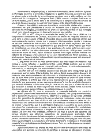 41
Para Gérard e Roegiers (1998), a função do livro didático para o professor é prover
a informação científica, a formação pedagógica e a gestão das aulas, enquanto que para
os alunos seria a obtenção de aprendizagens escolares para a vida cotidiana ou vida
profissional. Na concepção de Cachapuz e Prais (1998), uma das principais finalidades de
um livro didático, para o aluno, seria a de contribuir para a compreensão da estrutura de
uma área do saber, analisar e esclarecer interrelações entre diferentes temáticas.
Embora o livro didático tenha sua importância reconhecida, ainda é visto como um
instrumento do qual professores e alunos se apossam com o objetivo somente de
obtenção de informações, possibilitando ao professor com dificuldades em sua formação
inicial, certo nível de segurança no desenvolvimento do seu trabalho.
Em 2006, o MEC divulgou o resultado das avaliações dos livros didáticos dos
componentes curriculares de Química, realizadas no âmbito do Programa Nacional do
Livro para o Ensino Médio (PNLEM). Passados alguns anos não podemos afirmar que
muita coisa tenha mudado naquilo que o programa objetivou realizar: auxiliar o professor
na escolha criteriosa do livro didático de Química. O que temos registrado em nosso
trabalho junto às escolas e seus professores é que prevalecem certos hábitos que foram
se consolidando ao longo dos anos e que precisarão de outros esforços para serem
superados. Hábitos que determinam que, mesmo existindo um catálogo com resenhas
explicativas sobre os livros, sejam adotados aqueles livros cujas editoras realizam um
trabalho de divulgação mais profícuo, ou os que tradicionalmente foram adotados, ou
ainda aqueles “recomendados” pelos professores mais antigos na escola sob argumento
de que “são mais fáceis de trabalhar”.
O argumento de que os livros convencionais “são mais fáceis de trabalhar” nos
conduz a outras reflexões e questionamentos. Lopes (1992) sustenta que os livros
“oferecem pronto” o que deveria ser preparado pelo professor: “a ordem dos conteúdos,
os exercícios, as explicações dos mais variados assuntos.
Trabalhar com um livro didático desconhecido provoca certa insegurança que os
professores querem evitar. O livro didático tem sido no Brasil o organizador do ensino do
professor, mais ainda quando este não é formado na disciplina específica que ministra em
sala de aula. Além disso, subjaz a essa atitude o despreparo do professor para escolher
um livro didático. O critério que mais pesou tradicionalmente para a seleção do livro
didático foi que “preparasse para os exames vestibulares” e isso foi transferido dos cursos
que reconhecidamente tinham essa intenção para escolas em que o número de alunos
que tentavam o acesso ao ensino superior era muito reduzido. Dessa forma, não havia
critérios conceituais, epistemológicos ou pedagógicos para a escolha.
Na década de 60, com o surgimento da chamada indústria dos cursinhos
preparatórios (interessada meramente no sucesso comercial, sem qualquer compromisso
com a qualidade do processo educativo), observa-se a produção de apostilas utilizadas
com o fim específico de adestramento para os diversos vestibulares, muitas das quais
foram transformadas em livros didáticos até hoje amplamente adotados pelas escolas.
Resultou daí uma característica marcante nos livro didáticos utilizados no Ensino Médio e
no Ensino Fundamental, que é a abordagem dogmática e autoritária do conhecimento,
com distorções profundas nos conceitos de teoria, prática, modelo científico, metodologia
científica, entre outros, associados à imagem de Ciência e de seu ensino no contexto
escolar. Ao lado dos livros didáticos, permanece até hoje a cultura das apostilas, até
porque atendem aos objetivos específicos do adestramento pretendido. Este
adestramento inclui a imprescindível abrangência quantitativa de todo o conteúdo previsto
para as provas dos vestibulares, não se permitindo maiores preocupações como processo
ensino-aprendizagem, o que resultaria em “perda de tempo” e inviabilizaria a “transmissão
completa” dos conteúdos constantes dos programas. Tudo em razão do sucesso desejado
nos vestibulares.
Alguns instrumentos de análise de livros didáticos têm sido utilizados em cursos de
Licenciatura em Química, na intenção de identificar a natureza da abordagem proposta,
 