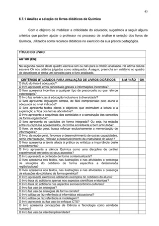 43
6.7.1 Análise e seleção de livros didáticos de Química
Com o objetivo de mobilizar a criticidade do educador, sugerimos a seguir alguns
critérios que podem ajudar o professor no processo de análise e seleção dos livros de
Química, utilizados como recursos didáticos no exercício da sua prática pedagógica.
TÍTULO DO LIVRO:
AUTOR (ES):
Na segunda coluna deste quadro escreva sim ou não para o critério analisado. Na última coluna
escreva Ok nos critérios julgados como adequados. A seguir, preencha um relatório no quadro
de descritores e emita um conceito para o livro analisado.
CRITÉRIOS UTILIZADOS PARA AVALIAÇÃO DE LIVROS DIDÁTICOS SIM / NÃO OK
O título do livro é adequado?
O livro apresenta erros conceituais graves e informações incorretas?
O livro apresenta incentivo a qualquer tipo de preconceito ou que reforce
estereótipos?
O livro faz referências à educação inclusiva e à diversidade?
O livro apresenta linguagem correta, de fácil compreensão pelo aluno e
adequada ao nível indicado?
O livro apresenta textos claros e objetivos que estimulam a leitura e a
exploração crítica dos temas abordados?
O livro apresenta a sequência dos conteúdos e a construção dos conceitos
de forma organizada?
O livro apresenta os capítulos de forma integrada? Ou seja, há relação
entre os capítulos apresentados, de forma encadeada e bem articulada?
O livro, de modo geral, busca reforçar exclusivamente a memorização de
informações?
O livro, de modo geral, favorece o desenvolvimento de outras capacidades,
como interpretação, reflexão e desenvolvimento da criatividade do aluno?
O livro apresenta a teoria aliada à prática ou enfatiza a importância deste
procedimento?
O livro apresenta a ciência Química como uma disciplina de caráter
experimental em todos os seus aspectos?
O livro apresenta o conteúdo de forma contextualizada?
O livro apresenta nos textos, nas ilustrações e nas atividades a presença
de situações do cotidiano de forma específica a determinada
região/cultura?
O livro apresenta nos textos, nas ilustrações e nas atividades a presença
de situações do cotidiano de forma genérica?
O livro apresenta exercícios utilizando exemplos do cotidiano do aluno?
O livro trata do cotidiano apenas nos aspectos científicos e técnicos?
O livro trata do cotidiano nos aspectos socioeconômico-culturais?
O livro faz uso de analogias?
O livro faz uso de analogias de forma correta?
O livro utiliza ou faz referência à informática educacional?
O livro utiliza ou faz referência à modelagem?
O livro apresenta ou faz uso do enfoque CTS?
O livro apresenta concepções de Ciência e Tecnologia como atividade
humana?
O livro faz uso da interdisciplinaridade?
 