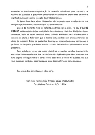 8
essenciais na construção e organização de materiais instrucionais para um ensino de
Química de qualidade e que podem proporcionar aos alunos um ensino mais dinâmico e
significativo, inclusive com a inserção de atividades lúdicas.
Ao longo deste livro, várias bibliografias são sugeridas para aqueles alunos que
desejem aprofundamento e consolidação do tema abordado.
Depois do momento inicial de reflexão, partimos para a ação. No seu GUIA DE
ESTUDO estão contidas todas as atividade de avaliação da disciplina. O objetivo destas
atividades, além de serem utilizadas como critérios avaliativos para estabelecerem o
conceito do aluno, é fazer com que o mesmo tenha contato com práticas inerentes ao
ofício do professor. Todas as avaliações deverão ser encaminhadas por escrito para o
professor da disciplina, que deverá emitir o conceito de cada aluno após consultar o tutor
presencial.
Caro estudante, como nas outras disciplinas, é preciso trabalhar intensamente,
estudar de maneira eficiente e usar os instrumentos disponíveis para você, entre eles este
livro. Espero conseguir motivá-lo para a leitura deste texto e desejo-lhe sucesso para que
você extraia as condições essenciais para o seu desenvolvimento como educador.
Boa leitura, boa aprendizagem e boa sorte.
Prof. Jorge Raimundo da Trindade Souza (jrts@ufpa.br)
Faculdade de Química / ICEN / UFPA
 