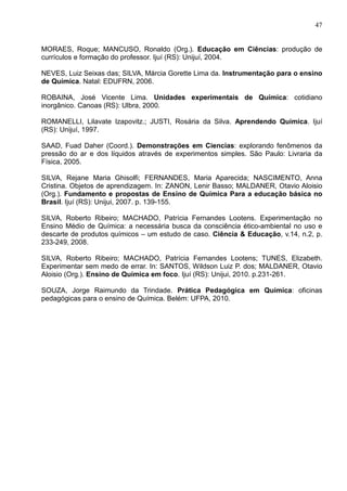 47
MORAES, Roque; MANCUSO, Ronaldo (Org.). Educação em Ciências: produção de
currículos e formação do professor. Ijuí (RS): Unijuí, 2004.
NEVES, Luiz Seixas das; SILVA, Márcia Gorette Lima da. Instrumentação para o ensino
de Química. Natal: EDUFRN, 2006.
ROBAINA, José Vicente Lima. Unidades experimentais de Química: cotidiano
inorgânico. Canoas (RS): Ulbra, 2000.
ROMANELLI, Lilavate Izapovitz.; JUSTI, Rosária da Silva. Aprendendo Química. Ijuí
(RS): Unijuí, 1997.
SAAD, Fuad Daher (Coord.). Demonstrações em Ciencias: explorando fenômenos da
pressão do ar e dos líquidos através de experimentos simples. São Paulo: Livraria da
Física, 2005.
SILVA, Rejane Maria Ghisolfi; FERNANDES, Maria Aparecida; NASCIMENTO, Anna
Cristina. Objetos de aprendizagem. In: ZANON, Lenir Basso; MALDANER, Otavio Aloisio
(Org.). Fundamento e propostas de Ensino de Química Para a educação básica no
Brasil. Ijuí (RS): Unijui, 2007. p. 139-155.
SILVA, Roberto Ribeiro; MACHADO, Patrícia Fernandes Lootens. Experimentação no
Ensino Médio de Química: a necessária busca da consciência ético-ambiental no uso e
descarte de produtos químicos – um estudo de caso. Ciência & Educação, v.14, n.2, p.
233-249, 2008.
SILVA, Roberto Ribeiro; MACHADO, Patrícia Fernandes Lootens; TUNES, Elizabeth.
Experimentar sem medo de errar. In: SANTOS, Wildson Luiz P. dos; MALDANER, Otavio
Aloisio (Org.). Ensino de Química em foco. Ijuí (RS): Unijui, 2010. p.231-261.
SOUZA, Jorge Raimundo da Trindade. Prática Pedagógica em Química: oficinas
pedagógicas para o ensino de Química. Belém: UFPA, 2010.
 