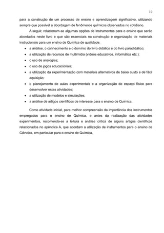 10
para a construção de um processo de ensino e aprendizagem significativo, utilizando
sempre que possível a abordagem de fenômenos químicos observados no cotidiano.
A seguir, relacionam-se algumas opções de instrumentos para o ensino que serão
abordados neste livro e que são essenciais na construção e organização de materiais
instrucionais para um ensino de Química de qualidade:
• a análise, o conhecimento e o domínio do livro didático e do livro paradidático;
• a utilização de recursos de multimídia (vídeos educativos, informática etc.);
• o uso de analogias;
• o uso de jogos educacionais;
• a utilização da experimentação com materiais alternativos de baixo custo e de fácil
aquisição;
• o planejamento de aulas experimentais e a organização do espaço físico para
desenvolver estas atividades;
• a utilização de modelos e simulações;
• a análise de artigos científicos de interesse para o ensino de Química.
Como atividade inicial, para melhor compreensão da importância dos instrumentos
empregados para o ensino de Química, e antes da realização das atividades
experimentais, recomenda-se a leitura e análise crítica de alguns artigos científicos
relacionados no apêndice A, que abordam a utilização de instrumentos para o ensino de
Ciências, em particular para o ensino de Química.
 