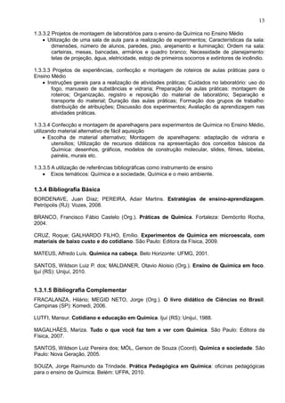 13
1.3.3.2 Projetos de montagem de laboratórios para o ensino da Química no Ensino Médio
• Utilização de uma sala de aula para a realização de experimentos; Características da sala:
dimensões, número de alunos, paredes, piso, arejamento e iluminação; Ordem na sala:
carteiras, mesas, bancadas, armários e quadro branco; Necessidade de planejamento:
telas de projeção, água, eletricidade, estojo de primeiros socorros e extintores de incêndio.
1.3.3.3 Projetos de experiências, confecção e montagem de roteiros de aulas práticas para o
Ensino Médio
• Instruções gerais para a realização de atividades práticas; Cuidados no laboratório: uso do
fogo, manuseio de substâncias e vidraria; Preparação de aulas práticas: montagem de
roteiros; Organização, registro e reposição do material de laboratório; Separação e
transporte do material; Duração das aulas práticas; Formação dos grupos de trabalho:
distribuição de atribuições; Discussão dos experimentos; Avaliação da aprendizagem nas
atividades práticas.
1.3.3.4 Confecção e montagem de aparelhagens para experimentos de Química no Ensino Médio,
utilizando material alternativo de fácil aquisição
• Escolha de material alternativo; Montagem de aparelhagens: adaptação de vidraria e
utensílios; Utilização de recursos didáticos na apresentação dos conceitos básicos da
Química: desenhos, gráficos, modelos de construção molecular, slides, filmes, tabelas,
painéis, murais etc.
1.3.3.5 A utilização de referências bibliográficas como instrumento de ensino
• Eixos temáticos: Química e a sociedade, Química e o meio ambiente.
1.3.4 Bibliografia Básica
BORDENAVE, Juan Díaz; PEREIRA, Adair Martins. Estratégias de ensino-aprendizagem.
Petrópolis (RJ): Vozes, 2008.
BRANCO, Francisco Fábio Castelo (Org.). Práticas de Química. Fortaleza: Demócrito Rocha,
2004.
CRUZ, Roque; GALHARDO FILHO, Emílio. Experimentos de Química em microescala, com
materiais de baixo custo e do cotidiano. São Paulo: Editora da Física, 2009.
MATEUS, Alfredo Luís. Química na cabeça. Belo Horizonte: UFMG, 2001.
SANTOS, Wildson Luiz P. dos; MALDANER, Otavio Aloisio (Org.). Ensino de Química em foco.
Ijuí (RS): Unijuí, 2010.
1.3.1.5 Bibliografia Complementar
FRACALANZA, Hilário; MEGID NETO, Jorge (Org.). O livro didático de Ciências no Brasil.
Campinas (SP): Komedi, 2006.
LUTFI, Mansur. Cotidiano e educação em Química. Ijuí (RS): Unijuí, 1988.
MAGALHÃES, Mariza. Tudo o que você faz tem a ver com Química. São Paulo: Editora da
Física, 2007.
SANTOS, Wildson Luiz Pereira dos; MÓL, Gerson de Souza (Coord). Química e sociedade. São
Paulo: Nova Geração, 2005.
SOUZA, Jorge Raimundo da Trindade. Prática Pedagógica em Química: oficinas pedagógicas
para o ensino de Química. Belém: UFPA, 2010.
 